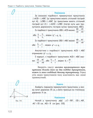 122
Розділ ІI. Подібність трикутників. Теорема Піфагора
Розв‛язання
За ознакою подібності прямокутних трикутників
 
ACD ABC (ці трикутники мають спільний гострий
кут A),  
CBD ABC (ці трикутники мають спільний
гострий кут C) і  
ACD CBD (гострі кути цих три-
кутників дорівнюють гострим кутам трикутника ABC).
Із подібності трикутників CBD і ACD маємо:
BD
CD
CD
AD
= ,
або
a
h
h
b
c
c
c
c
= , звідки h a b
c c c
2
= ⋅ .
Із подібності трикутників CBD і ABC маємо:
BD
BC
BC
AB
= ,
або
a
a
a
c
c
= , звідки a c ac
2
= ⋅ .
Аналогічно з подібності трикутників ACD і ABC
отримаємо b c bc
2
= ⋅ .
І нарешті, з подібності трикутників ACD і ABC має-
мо:
CD
AC
BC
AB
= , або
h
b
a
c
c
= , звідки hc
ab
c
= .
Зверніть увагу: висота прямокутного три-
кутника ділить його на два подібні трикутники,
кожен із яких подібний даному трикутнику. Серед
усіх видів трикутників таку властивість має лише
прямокутний.
Задача
Знайдіть периметр прямокутного трикутника, у яко-
му катет дорівнює 15 см, а його проєкція на гіпотенузу
дорівнює 9 см.
Розв‛язання
Нехай у трикутнику ABC ∠ = °
C 90 , CD AB
⊥ ,
AC = 15 см, AD = 9 см (рис. 115).
A B
C
D
Рис. 115
 