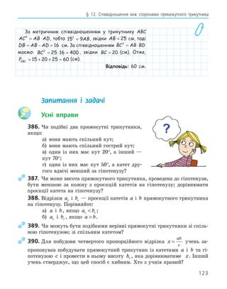 123
§ 12. Співвідношення між сторонами прямокутного трикутника
За метричним співвідношенням у трикутнику ABC
AC AB AD
2
= ⋅ , тобто 15 9
2
= AB, звідки AB = 25 см, тоді
DB AB AD
= − = 16 см. За співвідношенням BC AB BD
2
= ⋅
маємо: BC2
25 16 400
= ⋅ = , звідки BC = 20 (см). Отже,
PABC = + + =
15 20 25 60 (см).
Відповідь: 60 см.
Запитання і задачі
Усні вправи
386. Чи подібні два прямокутні трикутники,
якщо:
а) вони мають спільний кут;
б) вони мають спільний гострий кут;
в) один із них має кут 20°, а інший —
кут 70°;
г) один із них має кут 50°, а катет дру-
гого вдвічі менший за гіпотенузу?
387. Чи може висота прямокутного трикутника, проведена до гіпотенузи,
бути меншою за кожну з проєкцій катетів на гіпотенузу; дорівнювати
проєкції катета на гіпотенузу?
388. Відрізки ac і bc — проєкції катетів a і b прямокутного трикутника
на гіпотенузу. Порівняйте:
а) a і b, якщо a b
c c
 ;
б) ac і bc , якщо a b
 .
389. Чи можуть бути подібними нерівні прямокутні трикутники зі спіль-
ною гіпотенузою; зі спільним катетом?
390. Для побудови четвертого пропорційного відрізка x
ab
c
= учень за-
пропонував побудувати прямокутний трикутник із катетами a і b та гі-
потенузою c і провести в ньому висоту hc , яка дорівнюватиме x. Інший
учень стверджує, що цей спосіб є хибним. Хто з учнів правий?
 