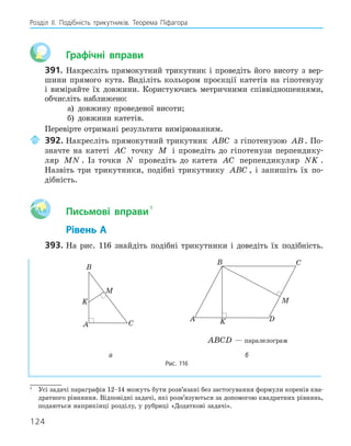124
Розділ ІI. Подібність трикутників. Теорема Піфагора
Графічні вправи
391. Накресліть прямокутний трикутник і проведіть його висоту з вер-
шини прямого кута. Виділіть кольором проєкції катетів на гіпотенузу
і виміряйте їх довжини. Користуючись метричними співвідношеннями,
обчисліть наближено:
а) довжину проведеної висоти;
б) довжини катетів.
Перевірте отримані результати вимірюванням.
392. Накресліть прямокутний трикутник ABC з гіпотенузою AB. По-
значте на катеті AC точку M і проведіть до гіпотенузи перпендику-
ляр MN . Із точки N проведіть до катета AC перпендикуляр NK .
Назвіть три трикутники, подібні трикутнику ABC , і запишіть їх по-
дібність.
Aa Письмові вправи
1
Рівень А
393. На рис. 116 знайдіть подібні трикутники і доведіть їх подібність.
A
B
C
K
M
A
B C
D
K
M
ABCD — паралелограм
а б
Рис. 116
1
Усі задачі параграфів 12–14 можуть бути розв’язані без застосування формули коренів ква-
дратного рівняння. Відповідні задачі, які розв’язуються за допомогою квадратних рівнянь,
подаються наприкінці розділу, у рубриці «Додаткові задачі».
 