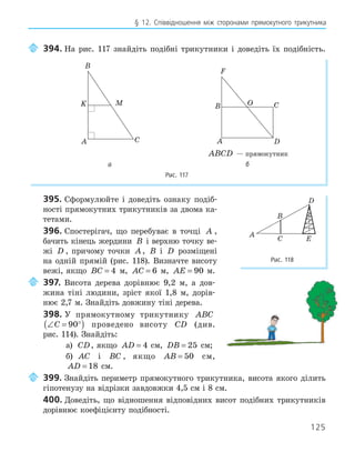 125
§ 12. Співвідношення між сторонами прямокутного трикутника
394. На рис. 117 знайдіть подібні трикутники і доведіть їх подібність.
A
B
C
K M
A
B C
D
F
O
ABCD — прямокутник
а б
Рис. 117
395. Сформулюйте і доведіть ознаку подіб-
ності прямокутних трикутників за двома ка-
тетами.
396. Спостерігач, що перебуває в точці A ,
бачить кінець жердини B і верхню точку ве-
жі D , причому точки A, B і D розміщені
на одній прямій (рис. 118). Визначте висоту
вежі, якщо BC = 4 м, AC = 6 м, AE = 90 м.
397. Висота дерева дорівнює 9,2 м, а дов-
жина тіні людини, зріст якої 1,8 м, дорів-
нює 2,7 м. Знайдіть довжину тіні дерева.
398. У прямокутному трикутнику ABC
∠ = °
( )
C 90 проведено висоту CD (див.
рис. 114). Знайдіть:
а) CD, якщо AD = 4 см, DB = 25 см;
б) AC і BC , якщо AB = 50 см,
AD = 18 см.
399. Знайдіть периметр прямокутного трикутника, висота якого ділить
гіпотенузу на відрізки завдовжки 4,5 см і 8 см.
400. Доведіть, що відношення відповідних висот подібних трикутників
дорівнює коефіцієнту подібності.
A
B
C
D
E
Рис. 118
 