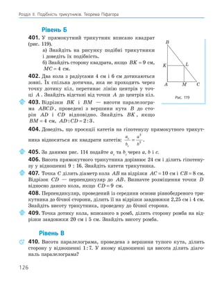 126
Розділ ІI. Подібність трикутників. Теорема Піфагора
Рівень Б
401. У прямокутний трикутник вписано квадрат
(рис. 119).
а) Знайдіть на рисунку подібні трикутники
і доведіть їх подібність.
б) Знайдіть сторону квадрата, якщо BK = 9 см,
MC = 4 см.
402. Два кола з радіусами 4 см і 6 см дотикаються
зовні. Їх спільна дотична, яка не проходить через
точку дотику кіл, перетинає лінію центрів у точ-
ці A . Знайдіть відстані від точки A до центрів кіл.
403. Відрізки BK і BM — висоти паралелогра-
ма ABCD , проведені з вершини кута B до сто-
рін AD і CD відповідно. Знайдіть BK , якщо
BM = 4 см, AD CD
: :
= 2 3.
404. Доведіть, що проєкції катетів на гіпотенузу прямокутного трикут-
ника відносяться як квадрати катетів:
a
b
a
b
c
c
=
2
2
.
405. За даними рис. 114 подайте ac
та bc
через a, b і с.
406. Висота прямокутного трикутника дорівнює 24 см і ділить гіпотену-
зу у відношенні 9 : 16. Знайдіть катети трикутника.
407. Точка C ділить діаметр кола AB на відрізки AC = 10 см і CB = 8 см.
Відрізок CD — перпендикуляр до AB. Визначте розміщення точки D
відносно даного кола, якщо CD = 9 см.
408. Перпендикуляр, проведений із середини основи рівнобедреного три-
кутника до бічної сторони, ділить її на відрізки завдовжки 2,25 см і 4 см.
Знайдіть висоту трикутника, проведену до бічної сторони.
409. Точка дотику кола, вписаного в ромб, ділить сторону ромба на від-
різки завдовжки 20 см і 5 см. Знайдіть висоту ромба.
Рівень В
410. Висота паралелограма, проведена з вершини тупого кута, ділить
сторону у відношенні 1:7. У якому відношенні ця висота ділить діаго-
наль паралелограма?
A
B
C
K L
M
Рис. 119
 