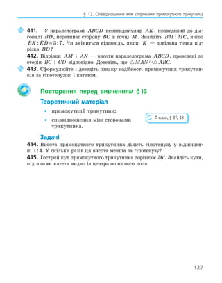 127
§ 12. Співвідношення між сторонами прямокутного трикутника
411. У паралелограмі ABCD перпендикуляр AK, проведений до діа-
гоналі BD, перетинає сторону BC в точці M. Знайдіть BM MC
: , якщо
BK KD
: :
= 3 7. Чи зміниться відповідь, якщо K — довільна точка від-
різка BD?
412. Відрізки AM і AN — висоти паралелограма ABCD, проведені до
сторін BC і CD відповідно. Доведіть, що  
MAN ABC.
413. Сформулюйте і доведіть ознаку подібності прямокутних трикутни-
ків за гіпотенузою і катетом.
Повторення перед вивченням §13
Теоретичний матеріал
• прямокутний трикутник;
• співвідношення між сторонами
трикутника.
Задачі
414. Висота прямокутного трикутника ділить гіпотенузу у відношен-
ні 1:4. У скільки разів ця висота менша за гіпотенузу?
415. Гострий кут прямокутного трикутника дорівнює 36°. Знайдіть кути,
під якими катети видно із центра описаного кола.
7 клас, § 17, 18
 