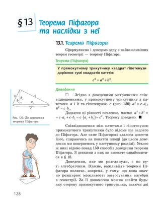 128
13.1. Теорема Піфагора
Сформулюємо і доведемо одну з найважливіших
теорем геометрії — теорему Піфагора.
Теорема (Піфагора)
У прямокутному трикутнику квадрат гіпотенузи
дорівнює сумі квадратів катетів:
c a b
2 2 2
= + .
Доведення
 Згідно з доведеними метричними спів-
відношеннями, у прямокутному трикутнику з ка-
тетами a і b та гіпотенузою c (рис. 120) a c ac
2
= ⋅ ,
b c bc
2
= ⋅ .
Додаючи ці рівності почленно, маємо: a b c a c
c
2 2
+ = ⋅ +
a b c a c b c a b c
c c c c
2 2 2
+ = ⋅ + ⋅ = ⋅ +
( )= . Теорему доведено. 
Співвідношення між катетами і гіпотенузою
прямокутного трикутника було відоме ще задовго
до Піфагора. Але саме Піфагорові вдалося довести
його, спираючись на поняття площі (до цього дове-
дення ми повернемось у наступному розділі). Усього
ж нині відомо понад 150 способів доведення теореми
Піфагора. З деякими з них ви зможете ознайомити-
ся в § 18.
Доведення, яке ми розглянули, є по су-
ті алгебраїчним. Власне, важливість теореми Пі-
фагора полягає, зокрема, у тому, що вона знач-
но розширює можливості застосування алгебри
в геометрії. За її допомогою можна знайти будь-
яку сторону прямокутного трикутника, знаючи дві
a
b
ac
bc
hc
c
Рис. 120. До доведення
теореми Піфагора
Теорема Піфагора
та наслідки з неї
§13
 
