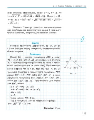 129
§ 13. Теорема Піфагора та наслідки з неї
інші сторони. Наприклад, якщо a = 5 , b = 12 , то
c = + = + = =
5 12 25 144 169 13
2 2
. Якщо c = 17 ,
b = 15, то a = − = + − = ⋅ = =
17 15 17 15 17 15 32 2 64 8
2 2
( )( )
= ⋅ = =
32 2 64 8 .
Теорема Піфагора дозволяє використовувати
для розв’язування геометричних задач й інші алге-
браїчні прийоми, наприклад складання рівнянь.
Задача
Сторони трикутника дорівнюють 13 см, 20 см
і 21 см. Знайдіть висоту трикутника, проведену до най-
більшої сторони.
Розв‛язання
Нехай BH — висота трикутника ABC, у якому
AB = 13 см, BC = 20 см, AC = 21 см (рис. 121). Оскільки
AC — найбільша сторона трикутника, то точка H лежить
на цій стороні (доведіть це самостійно). Приймемо до-
вжину відрізка AH за x см, тоді HC x
= −
( )
21 см. За
теоремою Піфагора з прямокутного трикутника ABH
маємо: BH AB AH
2 2 2
= − , тобто BH x
2 2 2
13
= − , а з пря-
мокутного трикутника BCH маємо: BH BC CH
2 2 2
= − ,
тобто BH x
2 2 2
20 21
= − −
( ) . Прирівнюючи два вирази
для BH2
, маємо:
169 400 21
2 2
− = − −
( )
x x ;
169 400 441 42
2 2
− = − + −
x x x ;
42 210
x = ;
x = 5.
Таким чином, AH = 5 см.
Тоді з трикутника ABH за теоремою Піфагора
BH = − =
13 5 12
2 2
(см).
Відповідь: 12 см.
H
13 20
x 21–x
A
B
C
Рис. 121
 