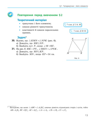 13
§1. Чотирикутник і його елементи
Повторення перед вивченням §2
Теоретичний матеріал
• трикутник і його елементи;
• ознаки рівності трикутників;
• властивості й ознаки паралельних
прямих.
Задачі1
30. Відомо, що  
KMN NPK
= (рис. 6).
а) Доведіть, що MK NP
 .
б) Знайдіть кут P, якщо ∠ =
M 65°.
31. На рис. 6 MK PN
= , ∠ = ∠
MKN PNK .
а) Доведіть, що MN KP
 .
б) Знайдіть MN, якщо KP = 14 см.
7 клас, § 7, 8, 10
7 клас, § 13–15
M
N P
K
Рис. 6
1
Нагадаємо, що запис  
ABC A B C
= 1 1 1
означає рівність відповідних сторін і кутів, тобто
AB A B
= 1 1
, BC B C
= 1 1
, AC A C
= 1 1
, ∠ = ∠
A A1
, ∠ = ∠
B B1
, ∠ = ∠
C C1
.
 