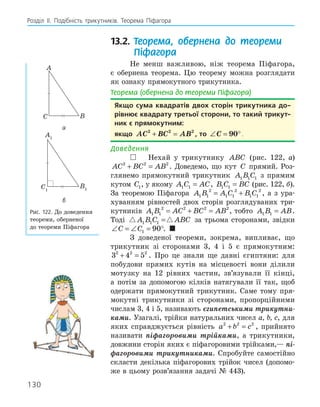130
Розділ ІI. Подібність трикутників. Теорема Піфагора
13.2. Теорема, обернена до теореми
Піфагора
Не менш важливою, ніж теорема Піфагора,
є обернена теорема. Цю теорему можна розглядати
як ознаку прямокутного трикутника.
Теорема (обернена до теореми Піфагора)
якщо сума квадратів двох сторін трикутника до­
рівнює квадрату третьої сторони, то такий трикут­
ник є прямокутним:
якщо AC BC AB
2 2 2
+ = , то ∠ = °
C 90 .
Доведення
 Нехай у трикутнику ABC (рис. 122, а)
AC BC AB
2 2 2
+ = . Доведемо, що кут C прямий. Роз-
глянемо прямокутний трикутник A B C
1 1 1 з прямим
кутом C1, у якому A C AC
1 1 = , B C BC
1 1 = (рис. 122, б).
За теоремою Піфагора A B A C B C
1 1
2
1 1
2
1 1
2
= + , а з ура-
хуванням рівностей двох сторін розглядуваних три-
кутників A B AC BC AB
1 1
2 2 2 2
= + = , тобто A B AB
1 1 = .
Тоді  
A B C ABC
1 1 1 = за трьома сторонами, звідки
∠ = ∠ = °
C C1 90 . 
З доведеної теореми, зокрема, випливає, що
трикутник зі сторонами 3, 4 і 5 є прямокутним:
3 4 5
2 2 2
+ = . Про це знали ще давні єгиптяни: для
побудови прямих кутів на місцевості вони ділили
мотузку на 12 рівних частин, зв’язували її кінці,
а потім за допомогою кілків натягували її так, щоб
одержати прямокутний трикутник. Саме тому пря-
мокутні трикутники зі сторонами, пропорційними
числам 3, 4 і 5, називають єгипетськими трикутни-
ками. Узагалі, трійки натуральних чисел a, b, c, для
яких справджується рівність a b c
2 2 2
+ = , прийнято
називати піфагоровими трійками, а трикутники,
довжини сторін яких є піфагоровими трійками,— пі-
фагоровими трикутниками. Спробуйте самостійно
скласти декілька піфагорових трійок чисел (допомо-
же в цьому розв’язання задачі № 443).
A
B
C
а
A1
B1
C1
б
Рис. 122. До доведення
теореми, оберненої
до теореми Піфагора
 