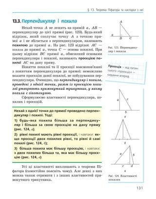131
§ 13. Теорема Піфагора та наслідки з неї
13.3. Перпендикуляр і похила
Нехай точка A не лежить на прямій a, AB —
перпендикуляр до цієї прямої (рис. 123). Будь-який
відрізок, який сполучає точку A з точкою пря-
мої a і не збігається з перпендикуляром, називають
похилою до прямої a. На рис. 123 відрізок AC —
похила до прямої a, точка C — основа похилої. При
цьому відрізок BC прямої a, обмежений основами
перпендикуляра і похилої, називають проєкцією по­
хилої AC на дану пряму.
Поняття похилої та її проєкції взаємопов’язані
з поняттям перпендикуляра до прямої: неможливо
вказати проєкцію даної похилої, не побудувавши пер-
пендикуляра. Очевидно, що перпендикуляр і похила,
проведені з однієї точки, разом із проєкцією похи-
лої утворюють прямокутний трикутник, у якому
похила є гіпотенузою.
Сформулюємо властивості перпендикуляра, по-
хилих і проєкцій.
нехай з однієї точки до прямої проведено перпен­
дикуляр і похилі. тоді:
1) будь­яка похила більша за перпендику­
ляр і більша за свою проєкцію на дану пряму
(рис. 124, а);
2) рівні похилі мають рівні проєкції, і навпаки: як­
що проєкції двох похилих рівні, то рівні й самі
похилі (рис. 124, б);
3) більша похила має більшу проєкцію, і навпаки:
з двох похилих більша та, яка має більшу проєк­
цію (рис. 124, в).
Усі ці властивості випливають з теореми Пі-
фагора (самостійно поясніть чому). Але деякі з них
можна також отримати і з інших властивостей пря-
мокутного трикутника.
Проєкція — від латин-
ського «проєкціо» —
кидання вперед
A
B
a
C
Рис. 123. Перпендику-
ляр і похила
c
b
a
а
б
a b
c d
в
Рис. 124. Властивості
похилих
 