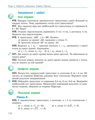 132
Розділ ІI. Подібність трикутників. Теорема Піфагора
Запитання і задачі
Усні вправи
416. Квадрат гіпотенузи прямокутного трикутника удвічі більший за
квадрат катета. Чому дорівнюють гострі кути трикутника?
417. Яку градусну міру має найбільший кут трикутника зі сторонами 6,
8 і 10? Чому?
418. Сторони паралелограма дорівнюють 3 см і 4 см, а діагональ 5 см.
Визначте вид паралелограма.
419. У трикутнику ABC ∠ =
A 90°. Назвіть:
а) похилу до прямої AB, проведену з точки C;
б) проєкцію похилої BC на пряму AC.
420. Відрізки a1 і a2 — проєкції похилих l1 і l2 , проведених з однієї
точки до однієї прямої. Порівняйте:
а) l1 і l2, якщо a a
1 2
 ; б) a1 і a2, якщо l l
1 2
= .
421. Дві похилі до однієї прямої мають рівні проєкції. Чи обов’язково ці
похилі рівні?
422. Скільки рівних похилих до даної прямої можна провести з точки,
яка не лежить на цій прямій?
Графічні вправи
423. Накресліть прямокутний трикутник із катетами 3 см і 4 см. Об-
числіть за теоремою Піфагора довжину його гіпотенузи. Перевірте отри-
маний результат вимірюванням.
424. Побудуйте трикутник зі сторонами 2,5 см, 6 см і 6,5 см. Виміряйте
найбільший кут трикутника. Обґрунтуйте отриманий результат за допо-
могою теореми, оберненої до теореми Піфагора.
Aa Письмові вправи
Рівень А
425. У прямокутному трикутнику з катетами a і b та гіпотенузою c
знайдіть:
а) c, якщо a = 7, b = 24; в) a, якщо b = 3 3 , c = 6.
б) b, якщо a = 17 , c = 9;
 