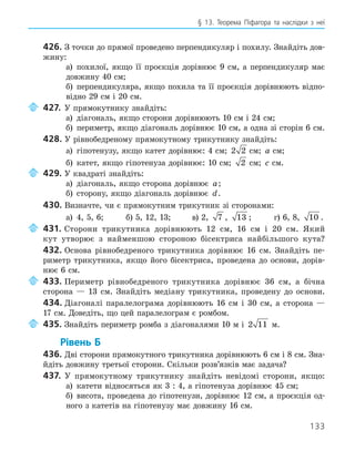 133
§ 13. Теорема Піфагора та наслідки з неї
426. З точки до прямої проведено перпендикуляр і похилу. Знайдіть дов-
жину:
а) похилої, якщо її проєкція дорівнює 9 см, а перпендикуляр має
довжину 40 см;
б) перпендикуляра, якщо похила та її проєкція дорівнюють відпо-
відно 29 см і 20 см.
427. У прямокутнику знайдіть:
а) діагональ, якщо сторони дорівнюють 10 см і 24 см;
б) периметр, якщо діагональ дорівнює 10 см, а одна зі сторін 6 см.
428. У рівнобедреному прямокутному трикутнику знайдіть:
а) гіпотенузу, якщо катет дорівнює: 4 см; 2 2 см; a см;
б) катет, якщо гіпотенуза дорівнює: 10 см; 2 см; c см.
429. У квадраті знайдіть:
а) діагональ, якщо сторона дорівнює a;
б) сторону, якщо діагональ дорівнює d.
430. Визначте, чи є прямокутним трикутник зі сторонами:
а) 4, 5, 6; б) 5, 12, 13; в) 2, 7 , 13 ; г) 6, 8, 10 .
431. Сторони трикутника дорівнюють 12 см, 16 см і 20 см. Який
кут утворює з найменшою стороною бісектриса найбільшого кута?
432. Основа рівнобедреного трикутника дорівнює 16 см. Знайдіть пе-
риметр трикутника, якщо його бісектриса, проведена до основи, дорів-
нює 6 см.
433. Периметр рівнобедреного трикутника дорівнює 36 см, а бічна
сторона — 13 см. Знайдіть медіану трикутника, проведену до основи.
434. Діагоналі паралелограма дорівнюють 16 см і 30 см, а сторона —
17 см. Доведіть, що цей паралелограм є ромбом.
435. Знайдіть периметр ромба з діагоналями 10 м і 2 11 м.
Рівень Б
436. Дві сторони прямокутного трикутника дорівнюють 6 см і 8 см. Зна-
йдіть довжину третьої сторони. Скільки розв’язків має задача?
437. У прямокутному трикутнику знайдіть невідомі сторони, якщо:
а) катети відносяться як 3 : 4, а гіпотенуза дорівнює 45 см;
б) висота, проведена до гіпотенузи, дорівнює 12 см, а проєкція од-
ного з катетів на гіпотенузу має довжину 16 см.
 