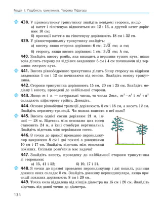 134
Розділ ІI. Подібність трикутників. Теорема Піфагора
438. У прямокутному трикутнику знайдіть невідомі сторони, якщо:
а) катет і гіпотенуза відносяться як 12 : 13, а другий катет дорів-
нює 10 см;
б) проєкції катетів на гіпотенузу дорівнюють 18 см і 32 см.
439. У рівносторонньому трикутнику знайдіть:
а) висоту, якщо сторона дорівнює: 6 см; 2 3 см; a см;
б) сторону, якщо висота дорівнює: 1 см; 3 3 см; h см.
440. Знайдіть висоту ромба, яка виходить з вершини тупого кута, якщо
вона ділить сторону на відрізки завдовжки 6 см і 4 см починаючи від вер-
шини гострого кута.
441. Висота рівнобедреного трикутника ділить бічну сторону на відрізки
завдовжки 1 см і 12 см починаючи від основи. Знайдіть основу трикут-
ника.
442. Сторони трикутника дорівнюють 15 см, 20 см і 25 см. Знайдіть ме-
діану і висоту, проведені до найбільшої сторони.
443. Якщо m і n — натуральні числа, то числа 2mn, m n
2 2
− і m n
2 2
+
складають піфагорову трійку. Доведіть.
444. Основи рівнобічної трапеції дорівнюють 8 см і 18 см, а висота 12 см.
Знайдіть периметр трапеції. Чи можна вписати в неї коло?
445. Висота однієї сосни дорівнює 21 м, ін-
шої — 28 м. Відстань між основами цих сосен
становить 24 м, а їхні стовбури вертикальні.
Знайдіть відстань між верхівками сосен.
446. З точки до прямої проведено перпендику-
ляр завдовжки 8 см і дві похилі з довжинами
10 см і 17 см. Знайдіть відстань між основами
похилих. Скільки розв’язків має задача?
447. Знайдіть висоту, проведену до найбільшої сторони трикутника
зі сторонами:
а) 15, 41 і 52; б) 10, 17 і 21.
448. З точки до прямої проведено перпендикуляр і дві похилі, різниця
довжин яких складає 8 см. Знайдіть довжину перпендикуляра, якщо про-
єкції похилих дорівнюють 8 см і 20 см.
449. Точка кола віддалена від кінців діаметра на 15 см і 20 см. Знайдіть
відстань від даної точки до діаметра.
 