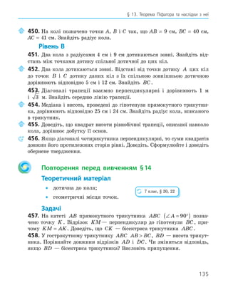 135
§ 13. Теорема Піфагора та наслідки з неї
450. На колі позначено точки А, В і С так, що АВ = 9 см, ВС = 40 см,
АС = 41 см. Знайдіть радіус кола.
Рівень В
451. Два кола з радіусами 4 см і 9 см дотикаються зовні. Знайдіть від-
стань між точками дотику спільної дотичної до цих кіл.
452. Два кола дотикаються зовні. Відстані від точки дотику A цих кіл
до точок B і C дотику даних кіл з їх спільною зовнішньою дотичною
дорівнюють відповідно 5 см і 12 см. Знайдіть BC.
453. Діагоналі трапеції взаємно перпендикулярні і дорівнюють 1 м
і 3 м. Знайдіть середню лінію трапеції.
454. Медіана і висота, проведені до гіпотенузи прямокутного трикутни-
ка, дорівнюють відповідно 25 см і 24 см. Знайдіть радіус кола, вписаного
в трикутник.
455. Доведіть, що квадрат висоти рівнобічної трапеції, описаної навколо
кола, дорівнює добутку її основ.
456. Якщо діагоналі чотирикутника перпендикулярні, то суми квадратів
довжин його протилежних сторін рівні. Доведіть. Сформулюйте і доведіть
обернене твердження.
Повторення перед вивченням §14
Теоретичний матеріал
• дотична до кола;
• геометричні місця точок.
Задачі
457. На катеті AB прямокутного трикутника ABC ∠ = °
( )
A 90 позна-
чено точку K . Відрізок KM— перпендикуляр до гіпотенузи BC , при-
чому KM AK
= . Доведіть, що CK — бісектриса трикутника ABC.
458. У гострокутному трикутнику ABC AB BC
 , BD — висота трикут-
ника. Порівняйте довжини відрізків AD і DC. Чи зміниться відповідь,
якщо BD — бісектриса трикутника? Висловіть припущення.
7 клас, § 20, 22
 