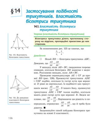 136
14.1.Властивість бісектриси
трикутника
Теорема (властивість бісектриси трикутника)
бісектриса трикутника ділить протилежну сто­
рону на відрізки, пропорційні прилеглим до них
сторонам.
За позначеннями рис. 125 це означає, що
a
b
a
b
1
1
= .
Доведення
 Нехай BD — бісектриса трикутника ABC .
Доведемо, що
AD
DC
AB
BC
= .
У випадку, коли AB BC
= , твердження теореми
очевидне, оскільки бісектриса BD водночас є медіа-
ною. Розглянемо випадок, коли AB BC
≠ .
Проведемо перпендикуляри AE і CF до пря-
мої BD (рис. 126). Прямокутні трикутники ADE
і CDF подібні, оскільки їх гострі кути при верши-
ні D рівні як вертикальні. Із подібності цих трикут-
ників маємо:
AE
CF
AD
DC
= . З іншого боку, прямокутні
трикутники ABE і CBF також подібні, оскільки
мають рівні гострі кути при вершині B. Звідси ви-
пливає, що
AB
BC
AE
CF
= . Порівнюючи цю рівність із по-
передньою, отримуємо:
AD
DC
AB
BC
= , що й треба було
довести. 
Запропонуйте спосіб побудови бісектриси три-
кутника на основі її властивості.
D
A
B
C
a b
a1 b1
Рис. 125. Властивість
бісектриси трикутника
F
D
E
A
B
C
Рис. 126. До доведення
властивості бісектриси
трикутника
Застосування подібності
трикутників. Властивість
бісектриси трикутника
§14
 