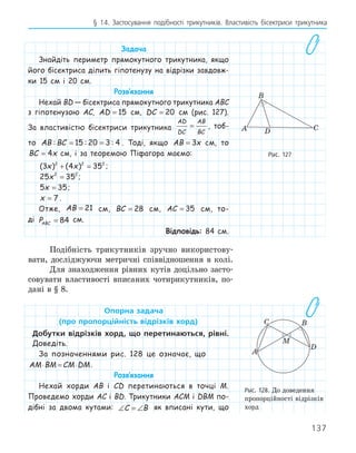 137
§ 14. Застосування подібності трикутників. Властивість бісектриси трикутника
Задача
Знайдіть периметр прямокутного трикутника, якщо
його бісектриса ділить гіпотенузу на відрізки завдовж-
ки 15 см і 20 см.
Розв‛язання
Нехай BD — бісектриса прямокутного трикутника ABC
з гіпотенузою AC, AD = 15 см, DC = 20 см (рис. 127).
За властивістю бісектриси трикутника
AD
DC
AB
BC
= , тоб-
то AB BC
: : :
= =
15 20 3 4 . Тоді, якщо AB x
= 3 см, то
BC x
= 4 см, і за теоремою Піфагора маємо:
( ) ( )
3 4 35
2 2 2
x x
+ = ;
25 35
2 2
x = ;
5 35
x = ;
x = 7 .
Отже, AB = 21 см, BC = 28 см, AC = 35 см, то-
ді PABC = 84 см.
Відповідь: 84 см.
Подібність трикутників зручно використову-
вати, досліджуючи метричні співвідношення в колі.
Для знаходження рівних кутів доцільно засто-
совувати властивості вписаних чотирикутників, по-
дані в § 8.
Опорна	задача
(про	пропорційність	відрізків	хорд)
Добутки	 відрізків	 хорд,	 що	 перетинаються,	 рівні.	
Доведіть.
За позначеннями рис. 128 це означає, що	
AM BM CM DM
⋅ = ⋅ .
Розв‛язання
Нехай хорди AB і CD перетинаються в точці M.
Проведемо хорди AC і BD. Трикутники ACM і DBM по-
дібні за двома кутами: ∠ = ∠
C B як вписані кути, що
C
D
A
B
Рис. 127
A
B
C
M
D
Рис. 128. До доведення
пропорційності відрізків
хорд
 