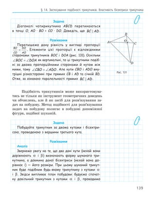 139
§ 14. Застосування подібності трикутників. Властивість бісектриси трикутника
Задача
Діагоналі чотирикутника ABCD перетинаються
в точці О, АО · ВО = СО · DO. Доведіть, що BC AD
 .
Розв‛язання
Перепишемо дану рівність у вигляді пропорції
BO
CO
DO
AO
= . Елементи цієї пропорції є відповідними
сторонами трикутників BOC і DOA (рис. 131). Оскільки
∠ = ∠
BOC DOA як вертикальні, то ці трикутники подіб-
ні за двома пропорційними сторонами й кутом між
ними, тому ∠ = ∠
CBO ADO. Але кути CBO і ADO вну-
трішні різносторонні при прямих CB і AD та січній BD.
Отже, за ознакою паралельності прямих BC AD
 .
Подібність трикутників може використовува-
тись не тільки як інструмент геометричних доведень
чи обчислень, але й як засіб для розв’язування за-
дач на побудову. Метод подібності для розв’язування
задач на побудову полягає в побудові допоміжної
фігури, подібної шуканій.
Задача
Побудуйте трикутник за двома кутами і бісектри-
сою, проведеною з вершини третього кута.
Розв‛язання
Аналіз
Звернемо увагу на те, що два дані кути (нехай вони
дорівнюють α і β) визначають форму шуканого три-
кутника, а довжина даної бісектриси (нехай вона до-
рівнює l) — його розміри. При цьому шуканий трикут-
ник буде подібним будь-якому трикутнику з кутами α
і β. Звідси випливає план побудови: будуємо спочат-
ку довільний трикутник з кутами α і β, проводимо
A
B
C
O
D
Рис. 131
 