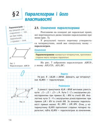14
Паралелограм і його
властивості
§2
2.1. Означення паралелограма
Розглянемо на площині дві паралельні прямі,
які перетинаються двома іншими паралельними пря-
мими (рис. 7).
У результаті такого перетину утворюєть-
ся чотирикутник, який має спеціальну назву —
паралелограм.
Означення
Паралелограмом називається чотирикутник, протилежні
сторони якого попарно паралельні.
На рис. 7 зображено паралелограм ABCD ,
у якому AB CD
 , AD BC
 .
Задача
На рис. 8  
KLM MNK
= . Доведіть, що чотирикут-
ник KLMN — паралелограм.
Розв‛язання
З рівності трикутників KLM і MNK випливає рівність
кутів: ∠ = ∠
1 2 і ∠ = ∠
3 4 . Кути 1 і 2 є внутрішніми різ-
носторонніми при прямих KL і MN та січній KM. Ана-
логічно кути 3 і 4 є внутрішніми різносторонніми при
прямих LM і KN та січній KM. За ознакою паралель-
ності прямих маємо: KL MN
 і LM KN
 . Отже, у чо-
тирикутнику KLMN протилежні сторони попарно па-
ралельні, тобто KLMN — паралелограм за означенням.
Паралелограм —
від грецьких слів
«паралелос» — той,
що йде поряд,
паралельний,
і «грамма» — лінія
A
B C
D
Рис. 7.
Паралелограм ABCD
K
L M
N
1
2
4
Рис. 8
 