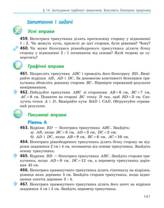141
§ 14. Застосування подібності трикутників. Властивість бісектриси трикутника
Запитання і задачі
Усні вправи
459.	Бісектриса трикутника ділить протилежну сторону у відношенні
1 : 2. Чи можуть кути, прилеглі до цієї сторони, бути рівними? Чому?
	460.	Чи може бісектриса рівнобедреного трикутника ділити бічну
сторону у відношенні 2 : 1 починаючи від основи? Якій теоремі це су-
перечить?
Графічні вправи
461.	 Накресліть трикутник ABC і проведіть його бісектрису BD. Вимі-
ряйте відрізки AB, AD і DC. За допомогою властивості бісектриси три-
кутника обчисліть довжину сторони BC. Перевірте отриманий результат
вимірюванням.
	 462.	Побудуйте трикутник ABC зі сторонами AB = 6 см, BC = 7 см,
AC = 8 см. Позначте на стороні BC точку D так, щоб BD = 3 см. Спо-
лучіть точки A і D. Виміряйте кути BAD і CAD. Обґрунтуйте отрима-
ний результат.
Aa Письмові вправи
Рівень А
463.	Відрізок BD — бісектриса трикутника ABC. Знайдіть:
	
а) AB, якщо BC = 8 см, AD = 3 см, DC = 2 см;
	
б) AD і DC, якщо AB = 9 см, BC = 6 см, AC = 10 см.
464.	Бісектриса рівнобедреного трикутника ділить бічну сторону на від-
різки завдовжки 2 см і 4 см, починаючи від основи трикутника. Знайдіть
основу трикутника.
	 465.	Відрізок BD — бісектриса трикутника ABC. Знайдіть сторони три-
кутника, якщо AD = 8 см, DC = 12 см, а периметр трикутника дорів-
нює 45 см.
466.	Бісектриса прямокутного трикутника ділить гіпотенузу на відрізки,
різниця яких дорівнює 5 см. Знайдіть сторони трикутника, якщо відно-
шення катетів дорівнює 3 : 4.
	 467.	 Бісектриса прямокутного трикутника ділить його катет на відрізки
завдовжки 4 см і 5 см. Знайдіть периметр трикутника.
 