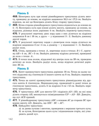 142
Розділ ІI. Подібність трикутників. Теорема Піфагора
Рівень Б
468. Бісектриса кута при основі рівнобедреного трикутника ділить висо-
ту, проведену до основи, на відрізки завдовжки 16,5 см і 27,5 см. Знайдіть
відрізки, на які ця бісектриса ділить бічну сторону трикутника.
469. Бічна сторона рівнобедреного трикутника відноситься до основи як
5 : 6. Бісектриса кута при основі ділить висоту, проведену до основи, на
відрізки, різниця яких дорівнює 4 см. Знайдіть периметр трикутника.
470. У результаті перетину двох хорд одна з них ділиться на відрізки
завдовжки 6 см і 16 см, а друга — у відношенні 3 : 2. Знайдіть довжину
другої хорди.
471. У результаті перетину хорди з діаметром кола хорда ділиться на
відрізки завдовжки 3 см і 4 см, а діаметр — у відношенні 1 : 3. Знайдіть
радіус кола.
472. Січна, проведена з точки A, перетинає коло в точках B і C, причо-
му AB = 4 см, BC = 5 см. Знайдіть довжину відрізка дотичної, проведеної
до кола з точки A.
473. З точки поза колом, віддаленої від центра кола на 39 см, проведено
дотичну до кола. Знайдіть радіус кола, якщо відрізок дотичної дорів-
нює 36 см.
Рівень В
474. Катет прямокутного трикутника дорівнює 18 см. Точка на цьому ка-
теті віддалена від гіпотенузи й іншого катета на 8 см. Знайдіть периметр
трикутника.
475. Точка на катеті прямокутного трикутника рівновіддалена від дру-
гого катета й гіпотенузи. Перпендикуляр, проведений із даної точки до
гіпотенузи трикутника, ділить її на відрізки 3 см і 12 см. Знайдіть пери-
метр трикутника.
476. У трикутнику ABC для висоти CD і відрізків AD і BD, на які вона
ділить сторону АВ, виконується співвідношення CD2
= AD · BD. Доведіть,
що кут ACB прямий.
477. У рівнобедреному трикутнику ABC з основою АC до сторони BС про-
ведено висоту АD. Доведіть, що 2DС · BC = AC2
.
478. Побудуйте трикутник:
а) за двома кутами і висотою, проведеною з вершини третього кута;
б) за кутом, бісектрисою цього кута і відношенням сторін, які утво-
рюють даний кут.
 