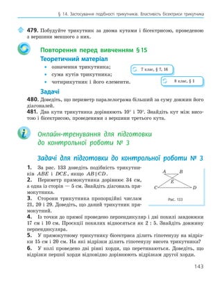 143
§ 14. Застосування подібності трикутників. Властивість бісектриси трикутника
	 479.	Побудуйте трикутник за двома кутами і бісектрисою, проведеною
з вершини меншого з них.
Повторення перед вивченням §15
Теоретичний матеріал
• означення трикутника;
• сума кутів трикутника;
• чотирикутник і його елементи.
Задачі
480.	Доведіть, що периметр паралелограма більший за суму довжин його
діагоналей.
481.	 Два кути трикутника дорівнюють 10° і 70°. Знайдіть кут між висо-
тою і бісектрисою, проведеними з вершини третього кута.
Онлайн-тренування для підготовки
до контрольної роботи № 3
Задачі для підготовки до контрольної роботи № 3
1.	 За рис. 133 доведіть подібність трикутни-
ків ABE і DCE, якщо AB CD
 .
2.	 Периметр прямокутника дорівнює 34 см,
а одна із сторін — 5 см. Знайдіть діагональ пря-
мокутника.
3.	 Сторони трикутника пропорційні числам
21, 20 і 29. Доведіть, що даний трикутник пря-
мокутний.
4.	 Із точки до прямої проведено перпендикуляр і дві похилі завдовжки
17 см і 10 см. Проєкції похилих відносяться як 2 : 5. Знайдіть довжину
перпендикуляра.
5.	 У прямокутному трикутнику бісектриса ділить гіпотенузу на відріз-
ки 15 см і 20 см. На які відрізки ділить гіпотенузу висота трикутника?
6.	 У колі проведено дві рівні хорди, що перетинаються. Доведіть, що
відрізки першої хорди відповідно дорівнюють відрізкам другої хорди.
8 клас, § 1
7 клас, § 7, 16
E
A B
C D
Рис. 133
 