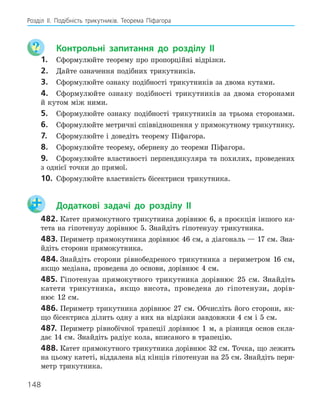 148
Розділ ІI. Подібність трикутників. Теорема Піфагора
	 Контрольні запитання до розділу II
1.	 Сформулюйте теорему про пропорційні відрізки.
2.	 Дайте означення подібних трикутників.
3.	 Сформулюйте ознаку подібності трикутників за двома кутами.
4.	 Сформулюйте ознаку подібності трикутників за двома сторонами
й кутом між ними.
5.	 Сформулюйте ознаку подібності трикутників за трьома сторонами.
6.	 Сформулюйте метричні співвідношення у прямокутному трикутнику.
7.	 Сформулюйте і доведіть теорему Піфагора.
8.	 Сформулюйте теорему, обернену до теореми Піфагора.
9.	 Сформулюйте властивості перпендикуляра та похилих, проведених
з однієї точки до прямої.
10.	 Сформулюйте властивість бісектриси трикутника.
	 Додаткові задачі до розділу II
482.	Катет прямокутного трикутника дорівнює 6, а проєкція іншого ка-
тета на гіпотенузу дорівнює 5. Знайдіть гіпотенузу трикутника.
483.	Периметр прямокутника дорівнює 46 см, а діагональ — 17 см. Зна-
йдіть сторони прямокутника.
484.	Знайдіть сторони рівнобедреного трикутника з периметром 16 см,
якщо медіана, проведена до основи, дорівнює 4 см.
485.	Гіпотенуза прямокутного трикутника дорівнює 25 см. Знайдіть
катети трикутника, якщо висота, проведена до гіпотенузи, дорів-
нює 12 см.
486.	Периметр трикутника дорівнює 27 см. Обчисліть його сторони, як-
що бісектриса ділить одну з них на відрізки завдовжки 4 см і 5 см.
487.	 Периметр рівнобічної трапеції дорівнює 1 м, а різниця основ скла-
дає 14 см. Знайдіть радіус кола, вписаного в трапецію.
488.	Катет прямокутного трикутника дорівнює 32 см. Точка, що лежить
на цьому катеті, віддалена від кінців гіпотенузи на 25 см. Знайдіть пери-
метр трикутника.
 