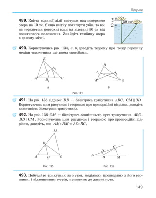 149
Підсумки
489. Квітка водяної лілії виступає над поверхнею
озера на 10 см. Якщо квітку потягнути убік, то во-
на торкнеться поверхні води на відстані 50 см від
початкового положення. Знайдіть глибину озера
в даному місці.
490. Користуючись рис. 134, а, б, доведіть теорему про точку перетину
медіан трикутника ще двома способами.
A1
B1
A
B
C
A1
C1
A
B
C
а б
Рис. 134
491. На рис. 135 відрізок BD — бісектриса трикутника ABC, CM BD
 .
Користуючись цим рисунком і теоремою про пропорційні відрізки, доведіть
властивість бісектриси трикутника.
492. На рис. 136 CM — бісектриса зовнішнього кута трикутника ABC,
BD CM
 . Користуючись цим рисунком і теоремою про пропорційні від-
різки, доведіть, що AM BM AC BC
: :
= .
A
B
C
M
D
A
B
C
M
D
Рис. 135 Рис. 136
493. Побудуйте трикутник за кутом, медіаною, проведеною з його вер-
шини, і відношенням сторін, прилеглих до даного кута.
10
см
50 см
 