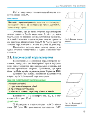 15
§ 2. Паралелограм і його властивості
Як і в трикутнику, у паралелограмі можна про-
вести висоти (рис. 9).
Означення
висотою паралелограма називається перпендикуляр,
проведений з точки однієї сторони до прямої, що містить
протилежну сторону.
Очевидно, що до однієї сторони паралелограма
можна провести безліч висот (рис. 9, а),— усі вони
будуть рівні як відстані між паралельними прямими.
А з однієї вершини паралелограма можна провести
дві висоти до різних сторін (рис. 9, б). Часто, кажучи
«висота паралелограма», мають на увазі її довжину.
Пригадайте, скільки висот можна провести до
однієї сторони трикутника; з однієї вершини три-
кутника.
2.2. Властивості паралелограма
Безпосередньо з означення паралелограма ви-
пливає, що будь-які два його сусідні кути є внутріш-
німи односторонніми при паралельних прямих, які
містять протилежні сторони. Це означає, що сума
двох сусідніх кутів паралелограма дорівнює 180°.
Доведемо ще кілька важливих властивостей
сторін, кутів і діагоналей паралелограма.
Теорема (властивості паралелограма)
у паралелограмі:
1) протилежні сторони рівні;
2) протилежні кути рівні;
3) діагоналі точкою перетину діляться навпіл.
Властивості 1 і 2 ілюструє рис. 10, а, а вла-
стивість 3 — рис. 10, б.
Доведення
 Проведемо в паралелограмі ABCD діаго-
наль AC (рис. 11) і розглянемо трикутники ABC
а
б
Рис. 9. Висоти парале-
лограма
а
б
Рис. 10. Властивості
паралелограма
 