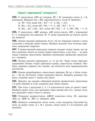 Розділ ІI. Подібність трикутників. Теорема Піфагора
150
		Задачі підвищеної складності
494.	 У трикутнику АВС на сторонах ВС і АС позначено точки А1
і В1
відповідно. Відрізки АА1
і ВВ1
перетинаються в точці О. ­
Знайдіть:
а)	 АО : А1
О, якщо АВ1
 : В1
С = 2 : 1, ВА1
= А1
С;
б)	 ВА1
 : А1
С, якщо АО : ОА1
= 4 : 1, АВ1
 : В1
С = 2 : 1;
в)	 ВА1
 : А1
С і АВ1
 : В1
С, якщо АО : ОА1
= 4 : 1, ВО : ОВ1
= 7 : 8.
495.	 У трикутнику ABC медіана AM ділить висоту BH у відношенні
3 : 1, починаючи від вершини B. У якому відношенні ця висота ділить
цю медіану?
496.	 Основи трапеції дорівнюють 6 см і 12 см. Середини кожної з ­
основ
сполучені з кінцями іншої основи. Знайдіть відстань між точками пере-
тину проведених відрізків.
497.	 У рівносторонній трикутник вписано квадрат таким чином, що дві
його вершини лежать на одній стороні трикутника, а дві інші — на двох
інших сторонах трикутника. Знайдіть відношення периметрів трикутни-
ка і квадрата.
498.	 Основи трапеції дорівнюють a і b a b

( ). Через точку перетину
продовжень бічних сторін проведено пряму, паралельну основам. Зна-
йдіть довжину відрізка цієї прямої, що міститься між продовженнями
діагоналей.
499.	 Основа рівнобедреного трикутника дорівнює 36 см, а бічна сторо-
на — 54 см. До бічних сторін проведено висоти. Знайдіть довжину від-
різка, кінцями якого є основи цих висот.
500.	 Доведіть, що квадрат найменшої медіани прямокутного трикутника
в 5 разів менший за суму квадратів двох інших медіан.
501.	 Три кола з радіусами 1, 2 і 3 дотикаються одне до одного зовні.
Знайдіть радіус кола, яке проходить через центри цих кіл, і радіус кола,
яке проходить через точки їх дотику.
502.	 Усередині прямокутника ABCD позначено точку M , причому
MA a
= , MB b
= , MC c
= . Знайдіть MD.
503.	 Знайдіть геометричне місце точок, сума квадратів відстаней від
яких до даних точок A і B є сталою, якщо точки А і В належать цій
­
множині.
150
 