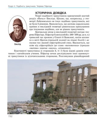 Розділ ІI. Подібність трикутників. Теорема Піфагора
Історична довідка
Теорії подібності трикутників присвячений шостий
розділ «Начал» Евкліда. Цікаво, що, наприклад, у гео-
метрії Лобачевського не існує подібних трикутників, які
не були б рівними. Виявляється, що аксіома паралельних
прямих в евклідовій геометрії рівносильна припущенню
про існування подібних, але не рівних трикутників.
Центральне місце в евклідовій геометрії посідає тео-
рема Піфагора. ­
Піфагор Само­
ський (бл. 580–500 рр. до н. е.)
тривалий час прожив у Єгипті й Вавилоні, потім оселив-
ся в місті Кротон (грецькій колонії на півдні Італії) і за-
снував так званий піфагорійський союз. Вважається, що
саме від піфагорійців іде слово «математика» (грецьке
«матема» означає «наука», «пізнання»).
Властивості трикутника зі сторонами 3, 4 і 5 були відомі давнім єгип-
тянам і китайським ученим. Піфагор почав досліджувати інші прямокут-
ні трикутники із цілочисельними сторонами. Розглянувши ­
рівнобедрений
Евклід
152
 
