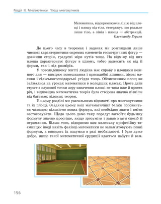 156
Розділ ІІІ. Многокутники. Площі многокутників
Математика, відокремлюючи лінію від пло-
щі і площу від тіла, стверджує, що реальне
лише тіло, а лінія і площа — абстракції.
Олександр Герцен
До цього часу в теоремах і задачах ми розглядали лише
числові характеристики окремих елементів геометричних фігур —
довжини сторін, градусні міри кутів тощо. На відміну від них
площа характеризує фігуру в цілому, тобто залежить як від її
форми, так і від розмірів.
У повсякденному житті людина має справу з площами кож-
ного дня — вимірює помешкання і присадибні ділянки, лісові ма-
сиви і сільськогосподарські угіддя тощо. Обчисленням площ ви
займалися на уроках математики в молодших класах. Проте дати
строге з наукової точки зору означення площі не така вже й проста
річ, і відповідна математична теорія була створена значно пізніше
від багатьох відомих теорем.
У цьому розділі ми узагальнимо відомості про многокутники
та їх площі. Завдяки цьому ваш математичний багаж поповнить-
ся чималою кількістю нових формул, які необхідно знати і вміти
застосовувати. Щодо цього дамо таку пораду: засвоїти будь-яку
формулу значно простіше, якщо зрозуміти і запам’ятати спосіб її
отримання. Більш того, відкриємо вам маленьку професійну та-
ємницю: іноді навіть фахівці-математики не запам’ятовують певні
формули, а виводять їх подумки в разі необхідності. І буде дуже
добре, якщо такої математичної ерудиції вдасться набути й вам.
 