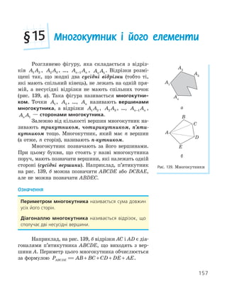 157
Многокутник і його елементи
§15
Розглянемо фігуру, яка складається з відріз-
ків A A
1 2 , A A
2 3 , …, A A
n n
−1 , A A
n 1
. Відрізки розмі-
щені так, що жодні два сусідні відрізки (тобто ті,
які мають спільний кінець), не лежать на одній пря-
мій, а несусідні відрізки не мають спільних точок
(рис. 139, а). Така фігура називається многокутни­
ком. Точки A1, A2 , …, An називають вершинами
многокутника, а відрізки A A
1 2 , A A
2 3 , …, A A
n n
−1 ,
A A
n 1
— сторонами многокутника.
Залежно від кількості вершин многокутник на-
зивають трикутником, чотирикутником, п’яти-
кутником тощо. Многокутник, який має n вершин
(а отже, n сторін), називають n-кутником.
Многокутник позначають за його вершинами.
При цьому букви, що стоять у назві многокутника
поруч, мають позначати вершини, які належать одній
стороні (сусідні вершини). Наприклад, п’ятикутник
на рис. 139, б можна позначити ABCDE або DCBAE,
але не можна позначати ABDEC.
Означення
Периметром многокутника називається сума довжин
усіх його сторін.
діагоналлю многокутника називається відрізок, що
сполучає дві несусідні вершини.
Наприклад, на рис. 139, б відрізки AC і AD є діа-
гоналями п’ятикутника ABCDE, що виходять з вер-
шини A. Периметр цього многокутника обчислюється
за формулою P AB BC CD DE AE
ABCDE = + + + +
P AB BC CD DE AE
ABCDE = + + + + .
A1
A3
A2
An
а
A
B
C
D
E
б
Рис. 139. Многокутники
 