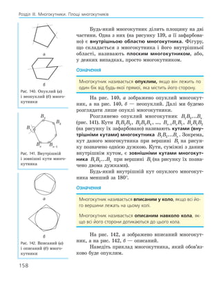 158
Розділ ІІІ. Многокутники. Площі многокутників
Будь-який многокутник ділить площину на дві
частини. Одна з них (на рисунку 139, а її зафарбова-
но) є внутрішньою областю многокутника. Фігуру,
що складається з многокутника і його внутрішньої
області, називають плоским многокутником, або,
у деяких випадках, просто многокутником.
Означення
Многокутник називається опуклим, якщо він лежить по
один бік від будь-якої прямої, яка містить його сторону.
На рис. 140, а зображено опуклий многокут-
ник, а на рис. 140, б — неопуклий. Далі ми будемо
розглядати лише опуклі многокутники.
Розглянемо опуклий многокутник B B Bn
1 2...
(рис. 141). Кути B B B
1 2 3, B B B
2 3 4 , …, B B B
n n
−1 1, B B B
n 1 2
(на рисунку їх зафарбовано) називають кутами (вну­
трішніми кутами) многокутника B B Bn
1 2... . Зокрема,
кут даного многокутника при вершині B B B
1 2 3
на рисун-
ку позначено однією дужкою. Кути, суміжні з даним
внутрішнім кутом, є зовнішніми кутами многокут­
ника B B Bn
1 2... при вершині B B B
1 2 3
(на рисунку їх позна-
чено двома дужками).
Будь-який внутрішній кут опуклого многокут-
ника менший за 180°.
Означення
Многокутник називається вписаним у коло, якщо всі йо-
го вершини лежать на цьому колі.
Многокутник називається описаним навколо кола, як-
що всі його сторони дотикаються до цього кола.
На рис. 142, а зображено вписаний многокут-
ник, а на рис. 142, б — описаний.
Наведіть приклад многокутника, який обов’яз-
ково буде опуклим.
а
б
Рис. 140. Опуклий (а)
і неопуклий (б) много-
кутники
B1
B3
B2
Bn Bn–1
Рис. 141. Внутрішній
і зовнішні кути много-
кутника
а
б
Рис. 142. Вписаний (а)
і описаний (б) много-
кутники
 