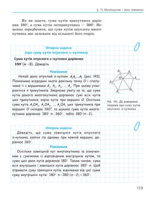 159
§ 15.Многокутник і його елементи
Як ви знаєте, сума кутів трикутника дорів-
нює 180°, а сума кутів чотирикутника — 360°. Не-
важко передбачити, що сума кутів опуклого много-
кутника має залежати від кількості його сторін.
опорна задача
(про суму кутів опуклого n­кутника)
сума кутів опуклого n­кутника дорівнює
180 2
° −
( )
n . Доведіть.
Розв‛язання
Нехай дано опуклий n-кутник AA An
1 2... (рис. 143).
Позначимо всередині нього довільну точку O і сполу-
чимо її з вершинами A1
, A2
, A3
, …, An
. При цьому утво-
рюється n трикутників. Звернемо увагу на те, що сума
кутів даного многокутника дорівнює сумі всіх кутів
цих трикутників, окрім кутів при вершині O. Оскільки
сума кутів A1
OA2
, A2
OA3
, ..., An
OA1
цих трикутників при
вершині O складає 360°, то шукана сума кутів много-
кутника дорівнює 180 360
°⋅ − °
n , тобто 180 2
° −
( )
n .
опорна задача
Доведіть, що сума зовнішніх кутів опуклого
n-кутника, взятих по одному при кожній вершині, до-
рівнює 360°.
Розв‛язання
Оскільки зовнішній кут многокутника за означен-
ням є суміжним із відповідним внутрішнім кутом, то
сума цих двох кутів дорівнює 180°. Таким чином, сума
всіх внутрішніх і зовнішніх кутів дорівнює 180°⋅n . Щоб
отримати суму зовнішніх кутів, віднімемо від цієї суми
суму внутрішніх кутів: 180 180 2 360
°⋅ − ° −
( ) = °
n n .
O
A1
A4
A2
An–1
An
A3
Рис. 143. До доведення
теореми про суму кутів
опуклого n-кутника
 
