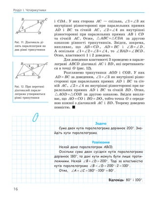 16
Розділ І. Чотирикутники
і CDA . У них сторона AC — спільна, ∠ = ∠
1 3 як
внутрішні різносторонні при паралельних прямих
AD і BC та січній AC , ∠ = ∠
2 4 як внутрішні
різносторонні при паралельних прямих AB і CD
та січній AC . Отже,  
ABC CDA
= за другою
ознакою рівності трикутників. Звідси, зокрема,
випливає, що AB CD
= , AD BC
= і ∠ = ∠
B D .
А оскільки ∠ + ∠ = ∠ + ∠
1 2 3 4 , то ∠ = ∠
BAD BCD .
Отже, властивості 1 і 2 доведено.
Для доведення властивості 3 проведемо в парале-
лограмі ABCD діагоналі AC і BD, які перетинають-
ся в точці O (рис. 12).
Розглянемо трикутники AOD і COB. У них
AD BC
= за доведеним, ∠ = ∠
1 3 як внутрішні різно-
сторонні при паралельних прямих AD і BC та січ-
ній AC, ∠ = ∠
2 4 як внутрішні різносторонні при па-
ралельних прямих AD і BC та січній BD . Отже,
 
AOD COB
= за другою ознакою. Звідси випли-
ває, що AO CO
= і BO DO
= , тобто точка O є середи-
ною кожної з діагоналей AC і BD. Теорему доведено
повністю. 
Задача
Сума двох кутів паралелограма дорівнює 200°. Зна-
йдіть кути паралелограма.
Розв‛язання
Нехай дано паралелограм ABCD.
Оскільки сума двох сусідніх кутів паралелограма
дорівнює 180°, то дані кути можуть бути лише проти-
лежними. Нехай ∠ + ∠ = °
B D 200 . Тоді за властивістю
кутів паралелограма ∠ = ∠ = ° = °
B D 200 2 100
: .
Отже, ∠ = ∠ = ° − ° = °
A C 180 100 80 .
Відповідь: 80° і 100°.
A
B C
D
1
2
4
Рис. 11. Діагональ ді-
лить паралелограм на
два рівні трикутники
A
B C
D
O
1 2
4
Рис. 12. При перетині
діагоналей парале-
лограма утворюються
рівні трикутники
 