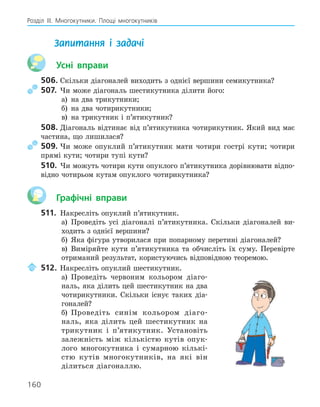 160
Розділ ІІІ. Многокутники. Площі многокутників
Запитання і задачі
Усні вправи
506. Скільки діагоналей виходить з однієї вершини семикутника?
507. Чи може діагональ шестикутника ділити його:
а) на два трикутники;
б) на два чотирикутники;
в) на трикутник і п’ятикутник?
508. Діагональ відтинає від п’ятикутника чотирикутник. Який вид має
частина, що лишилася?
509. Чи може опуклий п’ятикутник мати чотири гострі кути; чотири
прямі кути; чотири тупі кути?
510. Чи можуть чотири кути опуклого п’ятикутника дорівнювати відпо-
відно чотирьом кутам опуклого чотирикутника?
Графічні вправи
511. Накресліть опуклий п’ятикутник.
а) Проведіть усі діагоналі п’ятикутника. Скільки діагоналей ви-
ходить з однієї вершини?
б) Яка фігура утворилася при попарному перетині діагоналей?
в) Виміряйте кути п’ятикутника та обчисліть їх суму. Перевірте
отриманий результат, користуючись відповідною теоремою.
512. Накресліть опуклий шестикутник.
а) Проведіть червоним кольором діаго-
наль, яка ділить цей шестикутник на два
чотирикутники. Скільки існує таких діа-
гоналей?
б) Проведіть синім кольором діаго-
наль, яка ділить цей шестикутник на
трикутник і п’ятикутник. Установіть
залежність між кількістю кутів опук-
лого многокутника і сумарною кількі-
стю кутів многокутників, на які він
ділиться діагоналлю.
 