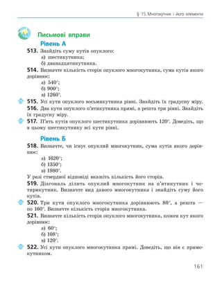 161
§ 15.Многокутник і його елементи
Aa Письмові вправи
Рівень А
513. Знайдіть суму кутів опуклого:
а) шестикутника;
б) дванадцятикутника.
514. Визначте кількість сторін опуклого многокутника, сума кутів якого
дорівнює:
а) 540°;
б) 900°;
в) 1260°.
515. Усі кути опуклого восьмикутника рівні. Знайдіть їх градусну міру.
516. Два кути опуклого п’ятикутника прямі, а решта три рівні. Знайдіть
їх градусну міру.
517. П’ять кутів опуклого шестикутника дорівнюють 120°. Доведіть, що
в цьому шестикутнику всі кути рівні.
Рівень Б
518. Визначте, чи існує опуклий многокутник, сума кутів якого дорів-
нює:
а) 1620°;
б) 1350°;
в) 1980°.
У разі ствердної відповіді вкажіть кількість його сторін.
519. Діагональ ділить опуклий многокутник на п’ятикутник і чо-
тирикутник. Визначте вид даного многокутника і знайдіть суму його
кутів.
520. Три кути опуклого многокутника дорівнюють 80°, а решта —
по 160°. Визначте кількість сторін многокутника.
521. Визначте кількість сторін опуклого многокутника, кожен кут якого
дорівнює:
а) 60°;
б) 108°;
в) 120°.
522. Усі кути опуклого многокутника прямі. Доведіть, що він є прямо-
кутником.
 