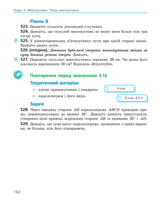 162
Розділ ІІІ. Многокутники. Площі многокутників
Рівень В
523. Визначте кількість діагоналей n-кутника.
524. Доведіть, що опуклий многокутник не може мати більш ніж три
гострі кути.
525. У рівносторонньому п’ятикутнику кути при одній стороні прямі.
Знайдіть решту кутів.
526 (опорна). Довжина будь-якої сторони многокутника менша за
суму довжин решти сторін. Доведіть.
527. Периметр опуклого многокутника дорівнює 20 см. Чи може його
діагональ дорівнювати 10 см? Відповідь обґрунтуйте.
Повторення перед вивченням §16
Теоретичний матеріал
• площі прямокутника і квадрата;
• паралелограм і його види.
Задачі
528. Через середину сторони AB паралелограма ABCD проведено пря-
му, перпендикулярну до прямої BC . Доведіть рівність трикутників,
утворених цією прямою, відрізками сторони AB та прямими BC і AD.
529. Доведіть, що сума висот паралелограма, проведених з однієї верши-
ни, не більша, ніж його півпериметр.
5 клас
8 клас, § 2–4
 