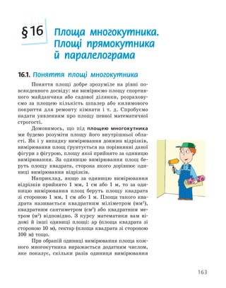 163
16.1. Поняття площі многокутника
Поняття площі добре зрозуміле на рівні по-
всякденного досвіду: ми вимірюємо площу спортив-
ного майданчика або садової ділянки, розрахову-
ємо за площею кількість шпалер або килимового
покриття для ремонту кімнати і т. д. Спробуємо
надати уявленням про площу певної математичної
строгості.
Домовимось, що під площею многокутника
ми будемо розуміти площу його внутрішньої обла-
сті. Як і у випадку вимірювання довжин відрізків,
вимірювання площ ґрунтується на порівнянні даної
фігури з фігурою, площу якої прийнято за одиницю
вимірювання. За одиницю вимірювання площ бе-
руть площу квадрата, сторона якого дорівнює оди-
ниці вимірювання відрізків.
Наприклад, якщо за одиницю вимірювання
відрізків прийнято 1 мм, 1 см або 1 м, то за оди-
ницю вимірювання площ беруть площу квадрата
зі стороною 1 мм, 1 см або 1 м. Площа такого ква-
драта називається квадратним міліметром (мм2
),
квадратним сантиметром (см2
) або квадратним ме-
тром (м2
) відповідно. З курсу математики вам ві-
домі й інші одиниці площі: ар (площа квадрата зі
стороною 10 м), гектар (площа квадрата зі стороною
100 м) тощо.
При обраній одиниці вимірювання площа кож-
ного многокутника виражається додатним числом,
яке показує, скільки разів одиниця вимірювання
Площа многокутника.
Площі прямокутника
й паралелограма
§16
 
