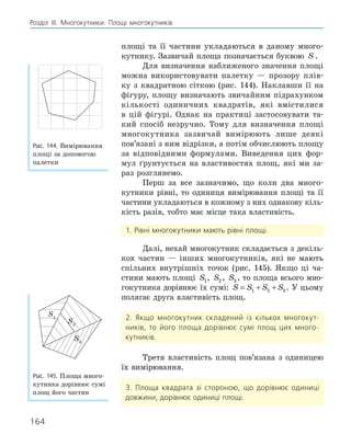 164
Розділ ІІІ. Многокутники. Площі многокутників
площі та її частини укладаються в даному много-
кутнику. Зазвичай площа позначається буквою S .
Для визначення наближеного значення площі
можна використовувати палетку — прозору плів-
ку з квадратною сіткою (рис. 144). Наклавши її на
фігуру, площу визначають звичайним підрахунком
кількості одиничних квадратів, які вмістилися
в цій фігурі. Однак на практиці застосовувати та-
кий спосіб незручно. Тому для визначення площі
многокутника зазвичай вимірюють лише деякі
пов’язані з ним відрізки, а потім обчислюють площу
за відповідними формулами. Виведення цих фор-
мул ґрунтується на властивостях площ, які ми за-
раз розглянемо.
Перш за все зазначимо, що коли два много-
кутники рівні, то одиниця вимірювання площі та її
частини укладаються в кожному з них однакову кіль-
кість разів, тобто має місце така властивість.
1. Рівні многокутники мають рівні площі.
Далі, нехай многокутник складається з декіль-
кох частин — інших многокутників, які не мають
спільних внутрішніх точок (рис. 145). Якщо ці ча-
стини мають площі S1, S2 , S3 , то площа всього мно-
гокутника дорівнює їх сумі: S S S S
= + +
1 2 3 . У цьому
полягає друга властивість площ.
2. Якщо многокутник складений із кількох многокут-
ників, то його площа дорівнює сумі площ цих много-
кутників.
Третя властивість площ пов’язана з одиницею
їх вимірювання.
3. Площа квадрата зі стороною, що дорівнює одиниці
довжини, дорівнює одиниці площі.
Рис. 144. Вимірювання
площі за допомогою
палетки
S1
S3
S2
Рис. 145. Площа много-
кутника дорівнює сумі
площ його частин
 