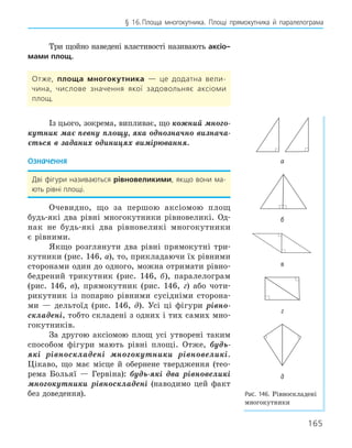 165
§ 16.Площа многокутника. Площі прямокутника й паралелограма
Три щойно наведені властивості називають аксіо­
мами площ.
Отже, площа многокутника — це додатна вели-
чина, числове значення якої задовольняє аксіоми
площ.
Із цього, зокрема, випливає, що кожний много-
кутник має певну площу, яка однозначно визнача-
ється в заданих одиницях вимірювання.
Означення
Дві фігури називаються рівновеликими, якщо вони ма-
ють рівні площі.
Очевидно, що за першою аксіомою площ
будь-які два рівні многокутники рівновеликі. Од-
нак не будь-які два рівновеликі многокутники
є рівними.
Якщо розглянути два рівні прямокутні три-
кутники (рис. 146, а), то, прикладаючи їх рівними
сторонами один до одного, можна отримати рівно-
бедрений трикутник (рис. 146, б), паралелограм
(рис. 146, в), прямокутник (рис. 146, г) або чоти-
рикутник із попарно рівними сусідніми сторона-
ми — дельтоїд (рис. 146, д). Усі ці фігури рівно-
складені, тобто складені з одних і тих самих мно-
гокутників.
За другою аксіомою площ усі утворені таким
способом фігури мають рівні площі. Отже, будь-
які рівноскладені многокутники рівновеликі.
Цікаво, що має місце й обернене твердження (тео-
рема Больяї — Гервіна): будь-які два рівновеликі
многокутники рівноскладені (наводимо цей факт
без доведення).
а
б
в
г
д
Рис. 146. Рівноскладені
многокутники
 