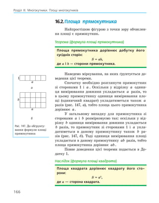 166
Розділ ІІІ. Многокутники. Площі многокутників
16.2.Площа прямокутника
Найпростішою фігурою з точки зору обчислен-
ня площі є прямокутник.
Теорема (формула площі прямокутника)
Площа прямокутника дорівнює добутку його
сусідніх сторін:
S = ab,
де a і b — сторони прямокутника.
Наведемо міркування, на яких ґрунтується до-
ведення цієї теореми.
Спочатку необхідно розглянути прямокутник
зі сторонами 1 і a . Оскільки у відрізку a одини-
ця вимірювання довжини укладається a разів, то
в цьому прямокутнику одиниця вимірювання пло-
щі (одиничний квадрат) укладатиметься також a
разів (рис. 147, а), тобто площа цього прямокутника
дорівнює a.
У загальному випадку для прямокутника зі
сторонами a і b розмірковуємо так: оскільки у від-
різку b одиниця вимірювання довжини укладається
b разів, то прямокутник зі сторонами 1 і a укла-
датиметься в даному прямокутнику також b ра-
зів (рис. 147, б). Тоді одиниця вимірювання площі
укладається в даному прямокутнику ab разів, тобто
площа прямокутника дорівнює ab.
Повне доведення цієї теореми подається в До-
датку 1.
Наслідок (формула площі квадрата)
Площа квадрата дорівнює квадрату його сто­
рони:
S = a2
,
де a — сторона квадрата.
a
1
а
b
a
б
Рис. 147. До обґрунту-
вання формули площі
прямокутника
 