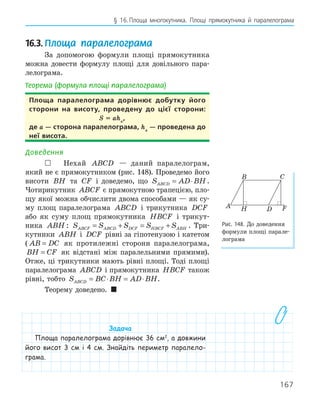 167
§ 16.Площа многокутника. Площі прямокутника й паралелограма
16.3.Площа паралелограма
За допомогою формули площі прямокутника
можна довести формулу площі для довільного пара-
лелограма.
Теорема (формула площі паралелограма)
Площа паралелограма дорівнює добутку його
сторони на висоту, проведену до цієї сторони:
S = aha
,
де a — сторона паралелограма, ha
— проведена до
неї висота.
Доведення
 Нехай ABCD — даний паралелограм,
який не є прямокутником (рис. 148). Проведемо його
висоти BH та CF і доведемо, що S AD BH
ABCD = ⋅ .
Чотирикутник ABCF є прямокутною трапецією, пло-
щу якої можна обчислити двома способами — як су-
му площ паралелограма ABCD і трикутника DCF
або як суму площ прямокутника HBCF і трикут-
ника ABH : S S S S S
ABCF ABCD DCF HBCF ABH
= + = + . Три-
кутники ABH і DCF рівні за гіпотенузою і катетом
( AB DC
= як протилежні сторони паралелограма,
BH CF
= як відстані між паралельними прямими).
Отже, ці трикутники мають рівні площі. Тоді площі
паралелограма ABCD і прямокутника HBCF також
рівні, тобто S BC BH AD BH
ABCD = ⋅ = ⋅ .
Теорему доведено. 
Задача
Площа паралелограма дорівнює 36 см2
, а довжини
його висот 3 см і 4 см. Знайдіть периметр паралело-
грама.
F
H
A
B C
D
Рис. 148. До доведення
формули площі парале-
лограма
 