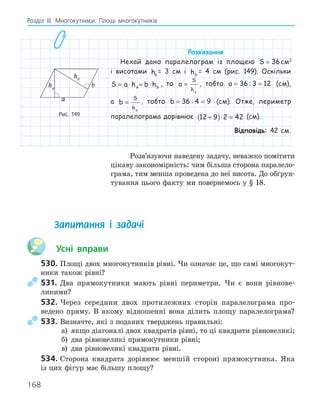 168
Розділ ІІІ. Многокутники. Площі многокутників
Розв‛язання
Нехай дано паралелограм із площею S = 36см2
і висотами ha
= 3 см і hb
= 4 см (рис. 149). Оскільки
S a h b h
a b
= ⋅ = ⋅ , то a
S
ha
= , тобто a = =
36 3 12
: (см),
а b
S
hb
= , тобто b = =
36 4 9
: (см). Отже, периметр
паралелограма дорівнює 12 9 2 42
+
( )⋅ = (см).
Відповідь: 42 см.
Розв’язуючи наведену задачу, неважко помітити
цікаву закономірність: чим більша сторона паралело-
грама, тим менша проведена до неї висота. До обґрун-
тування цього факту ми повернемось у § 18.
a
b
ha
hb
Рис. 149
Запитання і задачі
Усні вправи
530. Площі двох многокутників рівні. Чи означає це, що самі многокут-
ники також рівні?
531. Два прямокутники мають рівні периметри. Чи є вони рівнове-
ликими?
532. Через середини двох протилежних сторін паралелограма про-
ведено пряму. В якому відношенні вона ділить площу паралелограма?
533. Визначте, які з поданих тверджень правильні:
а) якщо діагоналі двох квадратів рівні, то ці квадрати рівновеликі;
б) два рівновеликі прямокутники рівні;
в) два рівновеликі квадрати рівні.
534. Сторона квадрата дорівнює меншій стороні прямокутника. Яка
із цих фігур має більшу площу?
 