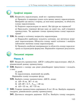 169
§ 16.Площа многокутника. Площі прямокутника й паралелограма
Графічні вправи
535. Накресліть паралелограм, який не є прямокутником.
а) Проведіть із вершини тупого кута меншу висоту паралелограма.
Виміряйте цю висоту і сторону, до якої вона проведена, та обчисліть
площу паралелограма.
б) Розріжте паралелограм по висоті. Які фігури ви отримали?
в) Прикладіть отримані фігури одну до одної так, щоб утворився
прямокутник. Чи дорівнює площа прямокутника площі паралело-
грама?
536. На папері в клітинку накресліть паралелограм.
а) Підрахуйте приблизну кількість клітинок, які містяться всере-
дині паралелограма. Обчисліть площу однієї клітинки і знайдіть
наближене значення площі паралелограма.
б) Проведіть необхідні вимірювання та обчисліть площу паралело-
грама за відповідною формулою. Порівняйте отримані результати.
Aa Письмові вправи
Рівень А
537. Накресліть прямокутник ABCD і побудуйте паралелограм AB C D
1 1 ,
рівновеликий даному прямокутнику.
538. Виріжте з паперу два рівні рівнобедрені трикутники і складіть
з них:
а) ромб;
б) паралелограм, відмінний від ромба.
Порівняйте площі складених фігур.
539. Знайдіть площу прямокутника ABCD, якщо:
а) AB = 9 см, BC = 4 см;
б) AB BC
: :
= 5 7, PABCD = 48 см;
в) AD = 12 см, AC = 13 см.
540. Сторони прямокутника дорівнюють 9 см і 25 см. Знайдіть периметр
квадрата, рівновеликого даному прямокутнику.
541. Діагональ квадрата дорівнює 12 2 м. Знайдіть площу квадрата.
 