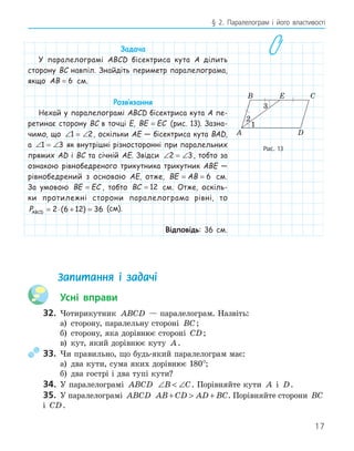17
§ 2. Паралелограм і його властивості
Задача
У паралелограмі ABCD бісектриса кута A ділить
сторону BC навпіл. Знайдіть периметр паралелограма,
якщо AB = 6 см.
Розв‛язання
Нехай у паралелограмі ABCD бісектриса кута A пе-
ретинає сторону BC в точці E, BE EC
= (рис. 13). Зазна-
чимо, що ∠ = ∠
1 2, оскільки AE — бісектриса кута BAD,
а ∠ = ∠
1 3 як внутрішні різносторонні при паралельних
прямих AD і BC та січній AE. Звідси ∠ = ∠
2 3, тобто за
ознакою рівнобедреного трикутника трикутник ABE —
рівнобедрений з основою AE, отже, BE AB
= = 6 см.
За умовою BE EC
= , тобто BC = 12 см. Отже, оскіль-
ки протилежні сторони паралелограма рівні, то
PABCD = ⋅ + =
2 6 12 36
( ) (см).
Відповідь: 36 см.
E
A
B C
D
1
2
Рис. 13
Запитання і задачі
Усні вправи
32. Чотирикутник ABCD — паралелограм. Назвіть:
а) сторону, паралельну стороні BC;
б) сторону, яка дорівнює стороні CD;
в) кут, який дорівнює куту A.
33. Чи правильно, що будь-який паралелограм має:
а) два кути, сума яких дорівнює 180°;
б) два гострі і два тупі кути?
34. У паралелограмі ABCD ∠  ∠
B C. Порівняйте кути A і D.
35. У паралелограмі ABCD AB CD AD BC
+  + . Порівняйте сторони BC
і CD.
 