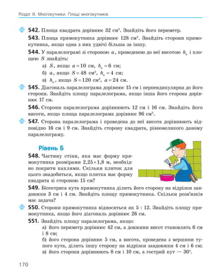 170
Розділ ІІІ. Многокутники. Площі многокутників
542. Площа квадрата дорівнює 32 см2
. Знайдіть його периметр.
543. Площа прямокутника дорівнює 128 см2
. Знайдіть сторони прямо-
кутника, якщо одна з них удвічі більша за іншу.
544. У паралелограмі зі стороною a, проведеною до неї висотою ha і пло-
щею S знайдіть:
а) S, якщо a = 10 см, ha = 6 см;
б) a, якщо S = 48 см2
, ha = 4 см;
в) ha , якщо S = 120 см2
, a = 24 см.
545. Діагональ паралелограма дорівнює 15 см і перпендикулярна до його
сторони. Знайдіть площу паралелограма, якщо інша його сторона дорів-
нює 17 см.
546. Сторони паралелограма дорівнюють 12 см і 16 см. Знайдіть його
висоти, якщо площа паралелограма дорівнює 96 см2
.
547. Сторона паралелограма і проведена до неї висота дорівнюють від-
повідно 16 см і 9 см. Знайдіть сторону квадрата, рівновеликого даному
паралелограму.
Рівень Б
548. Частину стіни, яка має форму пря-
мокутника розмірами 2,25×1,8 м, необхід-
но покрити кахлями. Скільки плиток для
цього знадобиться, якщо плитка має форму
квадрата зі стороною 15 см?
549. Бісектриса кута прямокутника ділить його сторону на відрізки зав-
довжки 3 см і 4 см. Знайдіть площу прямокутника. Скільки розв’язків
має задача?
550. Сторони прямокутника відносяться як 5 : 12. Знайдіть площу пря-
мокутника, якщо його діагональ дорівнює 26 см.
551. Знайдіть площу паралелограма, якщо:
а) його периметр дорівнює 42 см, а довжини висот становлять 6 см
і 8 см;
б) його сторона дорівнює 5 см, а висота, проведена з вершини ту-
пого кута, ділить іншу сторону на відрізки завдовжки 4 см і 6 см;
в) його сторони дорівнюють 8 см і 10 см, а гострий кут — 30°.
 