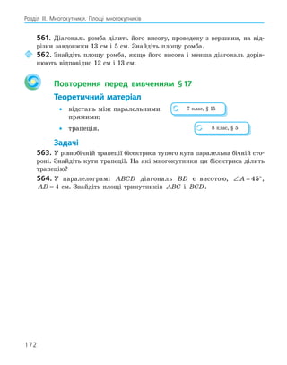 172
Розділ ІІІ. Многокутники. Площі многокутників
561. Діагональ ромба ділить його висоту, проведену з вершини, на від-
різки завдовжки 13 см і 5 см. Знайдіть площу ромба.
562. Знайдіть площу ромба, якщо його висота і менша діагональ дорів-
нюють відповідно 12 см і 13 см.
Повторення перед вивченням §17
Теоретичний матеріал
• відстань між паралельними
прямими;
• трапеція.
Задачі
563. У рівнобічній трапеції бісектриса тупого кута паралельна бічній сто-
роні. Знайдіть кути трапеції. На які многокутники ця бісектриса ділить
трапецію?
564. У паралелограмі ABCD діагональ BD є висотою, ∠ = °
A 45 ,
AD = 4 см. Знайдіть площі трикутників ABC і BCD.
7 клас, § 15
8 клас, § 5
 