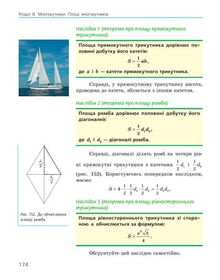 174
Розділ ІІІ. Многокутники. Площі многокутників
Наслідок 1 (теорема про площу прямокутного
трикутника)
Площа прямокутного трикутника дорівнює по­
ловині добутку його катетів:
S ab
=
1
2
,
де a і b — катети прямокутного трикутника.
Справді, у прямокутному трикутнику висота,
проведена до катета, збігається з іншим катетом.
Наслідок 2 (теорема про площу ромба)
Площа ромба дорівнює половині добутку його
діагоналей:
S d d
=
1
2
1 2 ,
де d1 і d2 — діагоналі ромба.
Справді, діагоналі ділять ромб на чотири рів-
ні прямокутні трикутники з катетами
1
2
1
d і
1
2
2
d
(рис. 152). Користуючись попереднім наслідком,
маємо:
S d d d d
= ⋅ ⋅ ⋅ =
4
1
2
1
2
1
2
1
2
1 2 1 2.
Наслідок 3 (теорема про площу рівностороннього
трикутника)
Площа рівностороннього трикутника зі сторо­
ною a обчислюється за формулою:
S
a
=
2
3
4
.
Обґрунтуйте цей наслідок самостійно.
d2
2
d1
2
Рис. 152. До обчислення
площі ромба
 