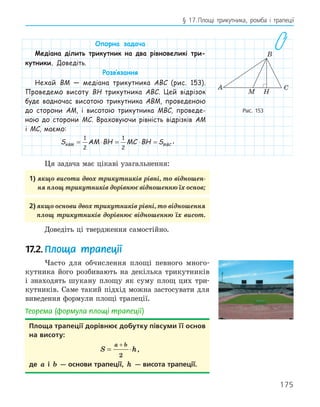 175
§ 17.Площі трикутника, ромба і трапеції
Опорна задача
Медіана ділить трикутник на два рівновеликі три-
кутники. Доведіть.
Розв‛язання
Нехай BM — медіана трикутника ABC (рис. 153).
Проведемо висоту BH трикутника ABC. Цей відрізок
буде водночас висотою трикутника ABM, проведеною
до сторони AM, і висотою трикутника MBC, проведе-
ною до сторони MC. Враховуючи рівність відрізків AM
і MC, маємо:
S AM BH MC BH S
ABM MBC
= ⋅ = ⋅ =
1
2
1
2
.
Ця задача має цікаві узагальнення:
1) якщо висоти двох трикутників рівні, то відношен-
ня площ трикутників дорівнює відношенню їх основ;
2) якщо основи двох трикутників рівні, то відношення
площ трикутників дорівнює відношенню їх висот.
Доведіть ці твердження самостійно.
17.2.Площа трапеції
Часто для обчислення площі певного много-
кутника його розбивають на декілька трикутників
і знаходять шукану площу як суму площ цих три-
кутників. Саме такий підхід можна застосувати для
виведення формули площі трапеції.
Теорема (формула площі трапеції)
Площа трапеції дорівнює добутку півсуми її основ
на висоту:
S h
a b
= ⋅
+
2
,
де a і b — основи трапеції, h — висота трапеції.
H
A
B
C
M
Рис. 153
 