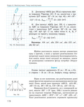 178
Розділ ІІІ. Многокутники. Площі многокутників
3) Длятрапеції ABCD1 (рис.155,в):зтрикутника ABH
за теоремою Піфагора AH = 5 см, аналогічно з три-
кутника DCF
1 маємо: DF
1 16
= см; тоді AD AH HF D F
1 1 13
= + − =
AD AH HF D F
1 1 13
= + − = см, SABCD = ⋅ =
+
24 13
2
12 222 (см2
)
4) Для трапеції ABCD
1 1 (рис. 155, г): з трикутни-
ка ABH
1 за теоремою Піфагора AH
1 5
= см, анало-
гічно з трикутника D CF
1 маємо: DF
1 16
= см; тоді
AD HF AH DF
1 1 1 1 3
= − − = см, тобто точки H, A1 , B1 , F
розміщені на прямій у вказаному порядку.
SABCD = ⋅ =
+
24 3
2
12 162 (см2
).
Відповідь: 414 см2
, або 354 см2
, або 222 см2
,
або 162 см2
.
Щойно розглянута задача наочно демонструє
одну з причин, з яких у процесі розв’язування гео-
метричної задачі може виникати багатоваріантність.
Але навіть якщо такої ситуації не виникає, взаєм-
не розміщення елементів фігур потребує обґрун-
тування.
Задача
Основи трапеції дорівнюють 10 см і 35 см, а біч-
ні сторони — 15 см і 20 см. Знайдіть площу трапеції.
Перш за все зазначимо, що розв’язування даної
задачі фактично зводиться до знаходження висоти тра-
пеції. Отже, нехай дано трапецію ABCD, AD BC
 ,
AB = 15 см, BC = 10 см, CD = 20 см, AD = 35 см.
Природно було б провести, як у попередній за-
дачі, висоти BH і CF (рис. 156) і скласти рівнян-
ня на підставі теореми Піфагора, застосованої до
трикутників ABH і DCF : 15 20 25
2 2 2 2
− = − −
x x
( ) .
Таке розв’язання дозволить отримати правильну
A1
F
H
B C
D
D1
F
H
A
B C
A1
D1
F
H
B C
в
A1
F
H
B C
D
D1
F
H
A
B C
A1
D1
F
H
B C
г
Рис. 155. Закінчення
A
B C
D
10
20
10
15
F
H 25–x
x
Рис. 156
 