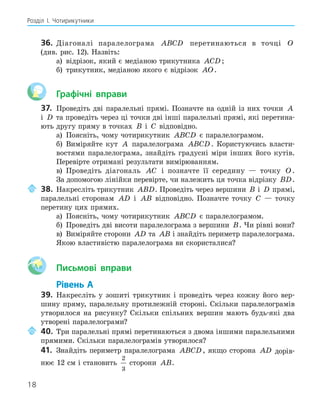 18
Розділ І. Чотирикутники
36. Діагоналі паралелограма ABCD перетинаються в точці O
(див. рис. 12). Назвіть:
а) відрізок, який є медіаною трикутника ACD ;
б) трикутник, медіаною якого є відрізок AO.
Графічні вправи
37. Проведіть дві паралельні прямі. Позначте на одній із них точки A
і D та проведіть через ці точки дві інші паралельні прямі, які перетина-
ють другу пряму в точках B і C відповідно.
а) Поясніть, чому чотирикутник ABCD є паралелограмом.
б) Виміряйте кут A паралелограма ABCD . Користуючись власти-
востями паралелограма, знайдіть градусні міри інших його кутів.
Перевірте отримані результати вимірюванням.
в) Проведіть діагональ AC і позначте її середину — точку O.
За допомогою лінійки перевірте, чи належить ця точка відрізку BD.
38. Накресліть трикутник ABD. Проведіть через вершини B і D прямі,
паралельні сторонам AD і AB відповідно. Позначте точку C — точку
перетину цих прямих.
а) Поясніть, чому чотирикутник ABCD є паралелограмом.
б) Проведіть дві висоти паралелограма з вершини B. Чи рівні вони?
в) Виміряйте сторони AD та AB і знайдіть периметр паралелограма.
Якою властивістю паралелограма ви скористалися?
Aa Письмові вправи
Рівень А
39. Накресліть у зошиті трикутник і проведіть через кожну його вер-
шину пряму, паралельну протилежній стороні. Скільки паралелограмів
утворилося на рисунку? Скільки спільних вершин мають будь-які два
утворені паралелограми?
40. Три паралельні прямі перетинаються з двома іншими паралельними
прямими. Скільки паралелограмів утворилося?
41. Знайдіть периметр паралелограма ABCD, якщо сторона AD дорів-
нює 12 см і становить
2
3
сторони AB.
 