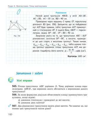 180
Розділ ІІІ. Многокутники. Площі многокутників
Розв‛язання
Нехай дано трапецію ABCD , у якій AD BC
 ,
AC BD
⊥ , AC = 30 см, BD = 40 см.
Проведемо через вершину C пряму CF, паралельну
діагоналі BD (рис. 158). Зрозуміло, що за побудовою
кут ACF буде прямим, тобто трикутник ACF прямокут-
ний із гіпотенузою AF. З іншого боку, DBCF — парале-
лограм, звідки DF BC
= , CF BD
= = 40 см.
Звернемо увагу на те, що трикутники ABC і DCF
рівновеликі, оскільки DF BC
= , а висоти, проведе-
ні до цих сторін, є висотами трапеції. Таким чином,
S S S S S S
ABCD ACD ABC ACD DCF ACF
= + = + = , тобто шукана пло-
ща трапеції дорівнює площі трикутника ACF, яка до-
рівнює півдобутку його катетів: S = =
⋅
30 40
2
600 (см2
).
Відповідь: 600 см2
.
F
A
B C
D
Рис. 158
Запитання і задачі
Усні вправи
565. Площа трикутника ABC дорівнює S. Чому дорівнює площа пара-
лелограма ABCD , три вершини якого збігаються з вершинами даного
трикутника?
566. За якою формулою доцільно обчислювати площу прямокутного три-
кутника, якщо відомі:
а) довжини гіпотенузи і проведеної до неї висоти;
б) довжини двох катетів?
567. Два рівновеликі трикутники мають рівні висоти. Чи означає це, що
основи цих трикутників також рівні?
 